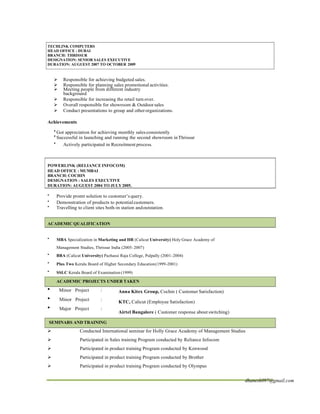 TECHLINK COMPUTERS
HEAD OFFICE : DUBAI
BRANCH: THRISSUR
DESIGNATION: SENIOR SALES EXECUTIVE
DURATION: AUGUEST 2007 TO OCTOBER 2009
ÿ Responsible for achieving budgeted sales.
ÿ Responsible for planning sales promotional activities.
ÿ Meeting people from different industry
background
ÿ Responsible for increasing the retail turn over.
ÿ Overall responsible for showroom & Outdoor sales
ÿ Conduct presentations to group and otherorganizations.
Achievements
• Got appreciation for achieving monthly salesconsistently
• Successful in launching and running the second showroom inThrissur
• Actively participated in Recruitment process.
POWERLINK (RELIANCE INFOCOM)
HEAD OFFICE : MUMBAI
BRANCH: COCHIN
DESIGNATION : SALES EXECUTIVE
DURATION: AUGUEST 2004 TO JULY2005.
▪ Provide promt solution to customer’s query.
▪ Demonstration of products to potentialcustomers.
▪ Travelling to client sites both-in station andoutstation.
ACADEMIC QUALIFICATION
▪ MBA Specialization in Marketing and HR (Calicut University) Holy Grace Academy of
Management Studies, Thrissur India (2005-2007)
▪ BBA (Calicut University) Pazhassi Raja College, Pulpally (2001-2004)
▪ Plus Two Kerala Board of Higher Secondary Education(1999-2001)
▪ SSLC Kerala Board of Examination (1999)
ACADEMIC PROJECTS UNDER TAKEN
∑ Minor Project :
∑ Minor Project :
∑ Major Project :
Anna Kitex Group, Cochin ( Customer Satisfaction)
KTC, Calicut (Employee Satisfaction)
Airtel Bangalore ( Customer response about switching)
SEMINARS AND TRAINING
ÿ Conducted International seminar for Holly Grace Academy of Management Studies
ÿ Participated in Sales training Program conducted by Reliance Infocom
ÿ Participated in product training Program conducted by Kenwood
ÿ Participated in product training Program conducted by Brother
ÿ Participated in product training Program conducted by Olympus
dhanesh097@gmail.com
 