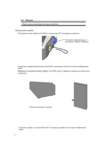 1-2. Монтаж
Ниже описана процедура монтажа устройства.
Подключение трубок
Отсоедините конец трубки (12-01999) от коннектора OUT на корпусе устройства.
Установите переключатель в
положение “Sample” (Образец)
Совместите направляющий выемку блока DCU с резиновой ножкой. (Согласно изображению
ниже)
Проденьте соединительную трубку (12-01999) через U-образное отверстие на левой части
устройства.
Совместите выемку с ножкой
Соедините трубку с выходами IN и OUT на корпусе устройства. (Согласно изображению
ниже)
8
 