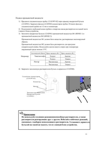 Анализируемый образец Пром. жидкость № 1 Пром. жидкость № 2
Тяжелая нефть Толуол Ацетон
Толуол Этанол
Нектар Чистая вода Ацетон
Чистая вода Этанол
Подвод промывочной жидкости
1) Проденьте соединительную трубку (12-01997-02) через крышку квадратной бутыли
(12-02941). Закрепите фильтр (12-02942) коннектором трубки. Оттяните фильтр с
соединительной трубки на 1-2 мм от коннектора.
2) Подсоедините свободный конец трубки к отверстию ввода растворителя на задней части
главного блока устройства.
3) Заполните квадратные бутыли (12-02941) промывочной жидкостью №1 (RINSE 1) и
промывочной жидкостью №2 (RINSE 2).
Промывочной жидкостью №1 должно быть вещество, растворяющее анализируемый
образец.
Промывочной жидкостью №2 должен быть растворитель для просушки
измерительной ячейки. Используйте ацетон вместо спирта при температуре
окружающей среды меньше 15°C.
Например
4) Закрепите заполненную растворителем бутыль в держателе (12-02940).
Соединение коннектором
(12-01997-02)
Коннектор
Фильтр
Заполните растворителями
Квадратные бутыли
(12-02941)
Примечание
Не используйте излишне реакционноспособные растворители, а также
растворители реагирующие друг с другом. Избегайте побочных реакций,
связанных с выбором неподходящего растворителя. Установите держатель
бутылей на такой же высоте, что и главный блок устройства.
11
 
