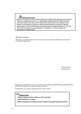 Предупреждение
Работайте в защитных очках, маске и перчатках, в хорошо проветриваемом помещении.
Опасность повреждения кожи и глаз при разбрызгивании реактивов. При вдыхании
токсичных паров могут быть так же повреждены дыхательные пути. Мокрые части
аппарата, находящиеся в контакте с промывочной жидкостью сделаны из тефлона,
нержавеющей стали (SUS304), фторуглеродной резины или боросиликатного стекла. Не
используйте растворители, разъедающие эти материалы. Это может привести к
неисправности оборудования.
Источник питания
Убедитесь, что выключатели главного и измерительного блока устройства установлены в
положение “Выключен”.
Сетевой кабель
(12-02455-02)
Подключите входящий в комплект поставки сетевой кабель (12-02455-02) к разъемам DC-IN и
DC-OUT на задней части главного блока устройства.
Подключите AC-адаптер к разъему DC-IN главного блока.
Примечание
Коннекторы сетевого кабеля и AC-адаптера
защелкиваются в пазах.
При установке штекеров должен слышаться характерный щелчок.
12
 