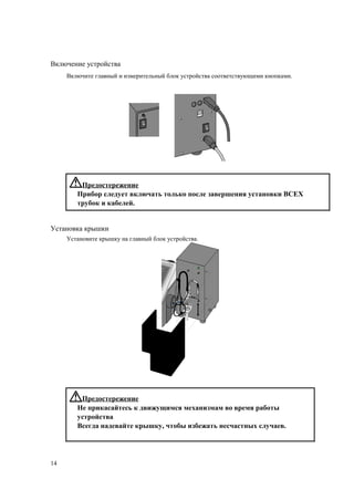 Включение устройства
Включите главный и измерительный блок устройства соответствующими кнопками.
Предостережение
Прибор следует включать только после завершения установки ВСЕХ
трубок и кабелей.
Установка крышки
Установите крышку на главный блок устройства.
Предостережение
Не прикасайтесь к движущимся механизмам во время работы
устройства
Всегда надевайте крышку, чтобы избежать несчастных случаев.
14
 