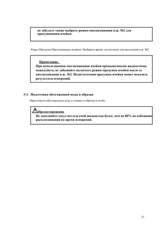 не забудьте также выбрать режим ополаскивания п.ж. №2 для
просушивания ячейки.
Purge (Продувка/Просушивание ячейки): Выберите время, достаточное для высыхания п.ж. №2
Примечание
При использовании ополаскивания ячейки промывочными жидкостями,
пожалуйста, не забывайте включать режим продувки ячейки после ее
ополаскивания п.ж. №2. Недостаточная просушка ячейки может исказить
результаты измерений.
3-3. Подготовка обезгаженной воды и образца
Приготовьте обезгаженную воду в стакане и образец в колбе.
Предостережение
Не заполняйте сосуд исследуемой жидкостью более, чем на 80% во избежание
расплескивания во время измерений.
21
 