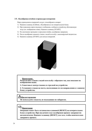 3-5. Калибровка ячейки и процедура измерения
Перед проведением измерений следует откалибровать аппарат:
1) Нажмите клавишу [Calibrate, «Калибровать»] на измерительном блоке.
2) При появлении сиротствующего сообщения, сообщите устройству обезгаженную
воду (см. изображение ниже). Нажмите клавишу [START].
3) По окончанию промывки и просушки ячейки, калибровка завершена.
4) После калибровки замените стакан с водой на колбу с анализируемой жидкостью.
5) Нажмите клавишу [START] для начала измерений.
Примечание
Располагайте стакан с водой или колбу с образцом так, как показано на
изображении выше.
1. Сопоставьте центр стакана со стрелкой на устройстве.
2. Установите стакан на место, подталкивая его по направлению к главному
блоку устройства.
Предостережение
Не используйте емкости, не подходящие по габаритам.
Примечание
Операция может быть остановлена клавишей [RESET] на измерительном
блоке устройства. При неудачном ходе калибровки процесс завершается
автоматически. Нажмите клавишу [RESET] для того, чтобы окончательно
завершить процесс.
24
 