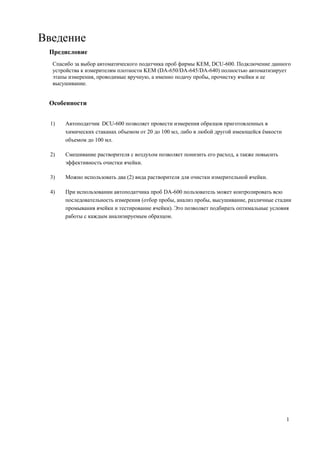 Введение
Предисловие
Спасибо за выбор автоматического податчика проб фирмы KEM, DCU-600. Подключение данного
устройства к измерителям плотности KEM (DA-650/DA-645/DA-640) полностью автоматизирует
этапы измерения, проводимые вручную, а именно подачу пробы, прочистку ячейки и ее
высушивание.
Особенности
1) Автоподатчик DCU-600 позволяет провести измерения образцов приготовленных в
химических стаканах объемом от 20 до 100 мл, либо в любой другой имеющейся ёмкости
объемом до 100 мл.
2) Смешивание растворителя с воздухом позволяет понизить его расход, а также повысить
эффективность очистки ячейки.
3) Можно использовать два (2) вида растворителя для очистки измерительной ячейки.
4) При использовании автоподатчика проб DA-600 пользователь может контролировать всю
последовательность измерения (отбор пробы, анализ пробы, высушивание, различные стадии
промывания ячейки и тестирование ячейки). Это позволяет подбирать оптимальные условия
работы с каждым анализируемым образцом.
1
 