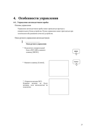 4. Особенности управления
4-1. Управление автоподатчиком пробы
Основы управления
Управление автоподатчиком пробы может проводиться вручную с
измерительного блока устройства. Ручное управление может пригодиться при
техническом обслуживании (очистке) устройства.
Окно ручного управления автоподатчиком
1 Окно ручного управления
* Подключите измерительный
блок к DCU-600 и нажмите
клавишу [MENU]
* Нажмите клавишу [Control].
* Откроется вкладка DCU.
Клавиши вкладки не будут
активны, если автоподатчик не
подключен.
27
 