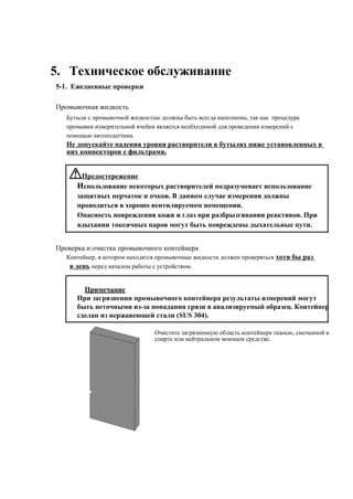 5. Техническое обслуживание
5-1. Ежедневные проверки
Промывочная жидкость
Бутыли с промывочной жидкостью должны быть всегда наполнены, так как процедура
промывки измерительной ячейки является необходимой для проведения измерений с
помощью автоподатчика.
Не допускайте падения уровня растворителя в бутылях ниже установленных в
них коннекторов с фильтрами.
Предостережение
Использование некоторых растворителей подразумевает использование
защитных перчаток и очков. В данном случае измерения должны
проводиться в хорошо вентилируемом помещении.
Опасность повреждения кожи и глаз при разбрызгивании реактивов. При
вдыхании токсичных паров могут быть повреждены дыхательные пути.
Проверка и очистка промывочного контейнера
Контейнер, в котором находятся промывочные жидкости должен проверяться хотя бы раз
в день перед началом работы с устройством.
Примечание
При загрязнении промывочного контейнера результаты измерений могут
быть неточными из-за попадания грязи в анализируемый образец. Контейнер
сделан из нержавеющей стали (SUS 304).
Очистите загрязненную область контейнера тканью, смоченной в
спирте или нейтральном моющем средстве.
 