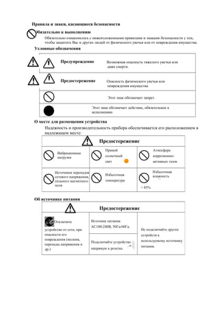 Предостережение
Вибрационные
нагрузки
Прямой
солнечный
свет
Атмосфера
коррозионно-
активных газов
Источники перепадов
сетевого напряжения,
сильного магнитного
поля
Избыточная
температура
Избыточная
влажность
> 85%
Правила и знаки, касающиеся безопасности
Обязательно к выполнению
Обязательно ознакомьтесь с нижеизложенными правилами и знаками безопасности с тем,
чтобы защитить Вас и других людей от физического увечья или от повреждения имущества.
Условные обозначения
Предупреждение Возможная опасность тяжелого увечья или
даже смерти.
Предостережение Опасность физического увечья или
повреждения имущества
Этот знак обозначает запрет.
О месте для размещения устройства
Надежность и производительность прибора обеспечивается его расположением в
надлежащем месте:
Об источнике питания
Предостережение
Отключите
устройство от сети, при
опасности его
повреждения (молния,
перепады напряжения и
др.)
Источник питания:
AC100-240В, 50Гц/60Гц
Не подключайте других
устройств к
используемому источнику
питания.
Подключайте устройство
напрямую к розетке.
Этот знак обозначает действие, обязательное к
исполнению
 