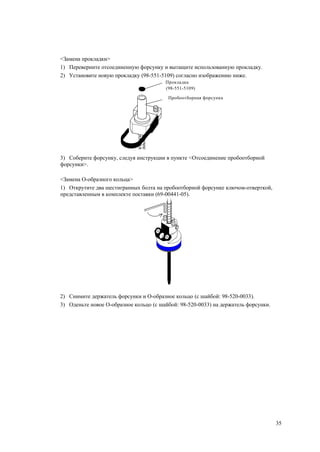 <Замена прокладки>
1) Переверните отсоединенную форсунку и вытащите использованную прокладку.
2) Установите новую прокладку (98-551-5109) согласно изображению ниже.
Прокладка
(98-551-5109)
Пробоотборная форсунка
3) Соберите форсунку, следуя инструкции в пункте <Отсоединение пробоотборной
форсунки>.
<Замена O-образного кольца>
1) Открутите два шестигранных болта на пробоотборной форсунке ключом-отверткой,
представленным в комплекте поставки (69-00441-05).
2) Снимите держатель форсунки и О-образное кольцо (с шайбой: 98-520-0033).
3) Оденьте новое О-образное кольцо (с шайбой: 98-520-0033) на держатель форсунки.
35
 