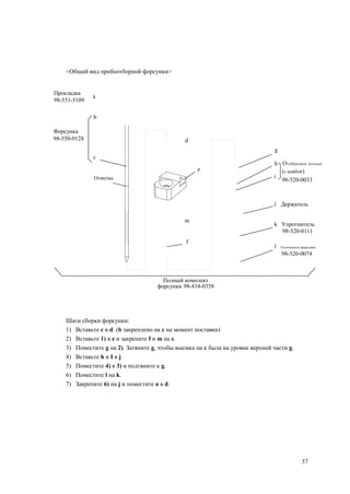 <Общий вид пробоотборной форсунки>
Прокладка
98-551-5109
a
b
Форсунка
98-550-0128
c
d
g
h O-образное кольцо
e (с шайбой)
i
98-520-0033
j Держатель
m
k Упротнитель
98-520-0111
f
l Уплотнитель форсунки
98-520-0074
Полный комплект
форсунки 98-434-0358
Шаги сборки форсунки:
1) Вставьте c в d. (b закреплено на c на момент поставки)
2) Вставьте 1) в e и закрепите f и m на c.
3) Поместите g на 2). Затяните g, чтобы выемка на c была на уровне верхней части g.
4) Вставьте h и I в j.
5) Поместите 4) в 3) и подтяните к g.
6) Поместите l на k.
7) Закрепите 6) на j и поместите a в d.
37
Отметка
 