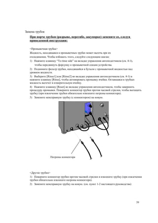 Замена трубок
При порче трубки (разрыве, перегибе, закупорке) замените ее, следуя
приведенной инструкции:
<Промывочная трубка>
Жидкость, находящаяся в промывочных трубах может вытечь при их
отсоединении. Чтобы избежать этого, следуйте следующим шагам:
1) Нажмите клавишу “To rinse side” на вкладке управления автоподатчиком (см. 4-1),
чтобы передвинуть форсунку к промывочной секции устройства.
2) Поднимите фильтр трубки, находящийся в бутыли с промывочной жидкостью над
уровнем жидкости.
3) Выберите [Rinse1] или [Rinse2] во вкладке управления автоподатчиком (см. 4-1) и
нажмите клавишу [Rinse], чтобы активировать промывку ячейки. Оставшаяся в трубках
жидкость вытечет в измерительную ячейку.
4) Нажмите клавишу [Reset] во вкладке управления автоподатчиком, чтобы завершить
процедуру промывки. Поверните коннектор трубки против часовой стрелки, чтобы вытащить
трубку (при извлечении трубки обязательно извлеките патроны коннектора).
5) Замените неисправную трубку (с коннектором) на новую.
Патроны коннектора
<Другие трубки>
1) Поверните коннектор трубки против часовой стрелки и извлеките трубку (при извлечении
трубки обязательно извлеките патроны коннектора).
2) Замените неисправную трубку на новую. (см. пункт 1-2 настоящего руководства)
39
 