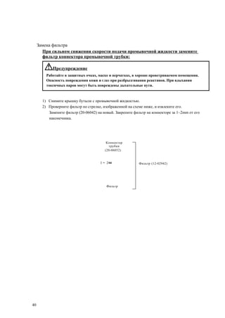 Замена фильтра
При сильном снижении скорости подачи промывочной жидкости замените
фильтр коннектора промывочной трубки:
Предупреждение
Работайте в защитных очках, маске и перчатках, в хорошо проветриваемом помещении.
Опасность повреждения кожи и глаз при разбрызгивании реактивов. При вдыхании
токсичных паров могут быть повреждены дыхательные пути.
1) Снимите крышку бутыли с промывочной жидкостью.
2) Проверните фильтр по стрелке, изображенной на схеме ниже, и извлеките его.
Замените фильтр (20-06042) на новый. Закрепите фильтр на коннекторе за 1~2mm от его
наконечника.
Коннектор
трубки
(20-06052)
1～ 2㎜ Фильтр (12-02942)
Фильтр
40
 