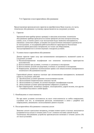 7-4. Гарантия и постгарантийное обслуживание
Предоставляемая производителем гарантия на приобретенное Вами изделие, его части,
техническое обслуживание и установку предоставляется на следующих условиях:
1. Гарантия
Заказанный вами прибор прошел проверку и заводские испытания, техническое
обслуживание прибора проводится на основе принятой системы контроля качества,
однако, если, в течение одного года эксплуатации будут выявлены неисправности,
связанные с качеством сборки, установки или недостаточным описанием в руководстве
по эксплуатации, то поддержание работоспособности гарантируется бесплатным
ремонтом (кроме расходных материалов), но только для оборудования,
эксплуатировавшегося в соответствующих стандартам условиях.
2. Условия отказа в гарантийном обслуживании
Данная гарантия теряет силу при возникновении неисправности, вызванной одним из
следующих условий:
1) Несанкционированная модификация или изменение технических характеристик
пользователем.
2) Использование при условиях, отличных от указанных в инструкции.
3) Использование деталей или реактивов, отличных от указанных в инструкции.
4) Повреждения, вызванные несоблюдением правил или невыполнением своевременного
технического обслуживания изделия.
Гарантийный ремонт является платным при возникновении неисправности, вызванной
одним из следующих действий:
1) Несоблюдение условий хранения и использования изделия.
2) Использование неоригинальных запасных частей.
3) Использование в условиях, не соответствующих спецификации изделия.
4) Ненадлежащие условия транспортировки собранного устройства.
5) При повреждениях, вызванных пожаром, землетрясением, ударом молнии, или другим
стихийным бедствием в любой форме.
3. Освобождение от ответственности.
Ни при каких условиях изготовитель не несет ответственности за любое повреждение,
случайное или нет, за возмещение расходов, возникающих в связи с ущербом или
повреждением, связанными с использованием данного изделия.
4. Послегарантийное обслуживание и запасные детали
Запасные детали и расходные материалы, которые можно купить отдельно, выпускаются
(сохраняются на складе) в течение семи (7) лет с момента поставки данной модели.
Техническое обслуживание устройства производителем возможно в течение десяти (10)
лет после установки.
45
 