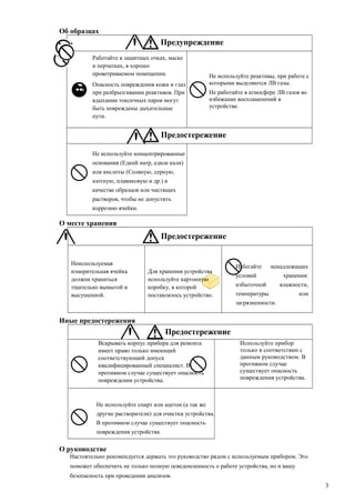 Об образцах
Предупреждение
Работайте в защитных очках, маске
и перчатках, в хорошо
проветриваемом помещении.
Опасность повреждения кожи и глаз
при разбрызгивании реактивов. При
вдыхании токсичных паров могут
быть повреждены дыхательные
пути.
Не используйте реактивы, при работе с
которыми выделяются ЛВ газы.
Не работайте в атмосфере ЛВ газов во
избежание воспламенений в
устройстве.
Предостережение
Не используйте концентрированные
основания (Едкий натр, едкое кали)
или кислоты (Соляную, серную,
азотную, плавиковую и др.) в
качестве образцов или чистящих
растворов, чтобы не допустить
коррозию ячейки.
О месте хранения
Предостережение
Неиспользуемая
измерительная ячейка
должна храниться
тщательно вымытой и
высушенной.
Для хранения устройства
используйте картонную
коробку, в которой
поставлялось устройство.
Избегайте ненадлежащих
условий хранения:
избыточной влажности,
температуры или
загрязненности.
Иные предостережения
Предостережение
Вскрывать корпус прибора для ремонта
имеет право только имеющий
соответствующий допуск
квалифицированный специалист. В
противном случае существует опасность
повреждения устройства.
Используйте прибор
только в соответствии с
данным руководством. В
противном случае
существует опасность
повреждения устройства.
Не используйте спирт или ацетон (а так же
другие растворители) для очистки устройства.
В противном случае существует опасность
повреждения устройства.
О руководстве
Настоятельно рекомендуется держать это руководство рядом с используемым прибором. Это
поможет обеспечить не только полную осведомленность о работе устройства, но и вашу
безопасность при проведении анализов.
3
 