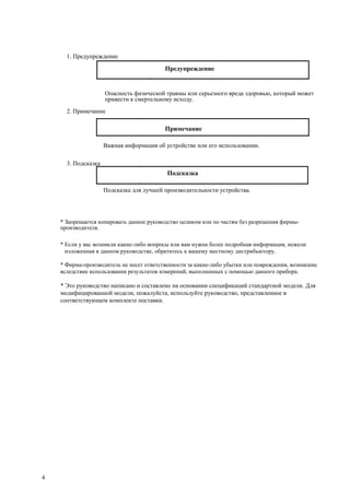 1. Предупреждение
Предупреждение
Опасность физической травмы или серьезного вреда здоровью, который может
привести к смертельному исходу.
2. Примечание
Примечание
Важная информация об устройстве или его использовании.
3. Подсказка
Подсказка
Подсказка для лучшей производительности устройства.
* Запрещается копировать данное руководство целиком или по частям без разрешения фирмы-
производителя.
* Если у вас возникли какие-либо вопросы или вам нужна более подробная информация, нежели
изложенная в данном руководстве, обратитесь к вашему местному дистрибьютору.
* Фирма-производитель не несет ответственности за какие-либо убытки или повреждения, возникшие
вследствие использования результатов измерений, выполненных с помощью данного прибора.
* Это руководство написано и составлено на основании спецификаций стандартной модели. Для
модифицированной модели, пожалуйста, используйте руководство, представленное в
соответствующем комплекте поставки.
4
 
