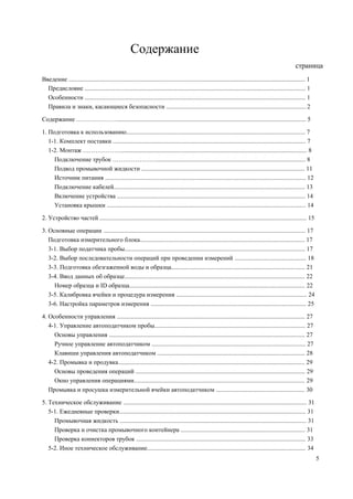 Содержание
страница
Введение ........................................................................................................................................................ 1
Предисловие .............................................................................................................................................. 1
Особенности .............................................................................................................................................. 1
Правила и знаки, касающиеся безопасности ..........................................................................................2
Содержание …………………......................................................................................................................... 5
1. Подготовка к использованию................................................................................................................... 7
1-1. Комплект поставки ............................................................................................................................ 7
1-2. Монтаж ………………........................................................................................................................ 8
Подключение трубок …………………................................................................................................ 8
Подвод промывочной жидкости ......................................................................................................... 11
Источник питания ................................................................................................................................. 12
Подключение кабелей........................................................................................................................... 13
Включение устройства ......................................................................................................................... 14
Установка крышки ................................................................................................................................ 14
2. Устройство частей ..................................................................................................................................... 15
3. Основные операции .................................................................................................................................. 17
Подготовка измерительного блока.......................................................................................................... 17
3-1. Выбор податчика пробы.................................................................................................................... 17
3-2. Выбор последовательности операций при проведении измерений .............................................. 18
3-3. Подготовка обезгаженной воды и образца...................................................................................... 21
3-4. Ввод данных об образце.................................................................................................................... 22
Номер образца и ID образца................................................................................................................. 22
3-5. Калибровка ячейки и процедура измерения .................................................................................... 24
3-6. Настройка параметров измерения .................................................................................................... 25
4. Особенности управления ......................................................................................................................... 27
4-1. Управление автоподатчиком пробы................................................................................................. 27
Основы управления .............................................................................................................................. 27
Ручное управление автоподатчиком ................................................................................................... 27
Клавиши управления автоподатчиком ............................................................................................... 28
4-2. Промывка и продувка........................................................................................................................ 29
Основы проведения операций ............................................................................................................. 29
Окно управления операциями.............................................................................................................. 29
Промывка и просушка измерительной ячейки автоподатчиком ......................................................... 30
5. Техническое обслуживание ...................................................................................................................... 31
5-1. Ежедневные проверки........................................................................................................................ 31
Промывочная жидкость ........................................................................................................................ 31
Проверка и очистка промывочного контейнера ................................................................................ 31
Проверка коннекторов трубок ............................................................................................................. 33
5-2. Иное техническое обслуживание...................................................................................................... 34
5
 