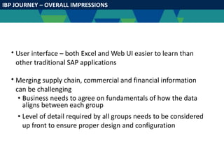 IBP JOURNEY – OVERALL IMPRESSIONS
• User interface – both Excel and Web UI easier to learn than
other traditional SAP applications
• Merging supply chain, commercial and financial information
can be challenging
• Business needs to agree on fundamentals of how the data
aligns between each group
• Level of detail required by all groups needs to be considered
up front to ensure proper design and configuration
 