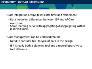 IBP JOURNEY – OVERALL IMPRESSIONS
• Data integration always takes extra time and refinement
• Data modeling differences between IBP and APO to
overcome
• Some learning curve with aggregating/disaggregating
planning views
within
• Data management can be underestimated –
•
•
Need to consider full lifecycle of data in the design
IBP is really both a planning tool and a reporting/analytics
tool all in one
 