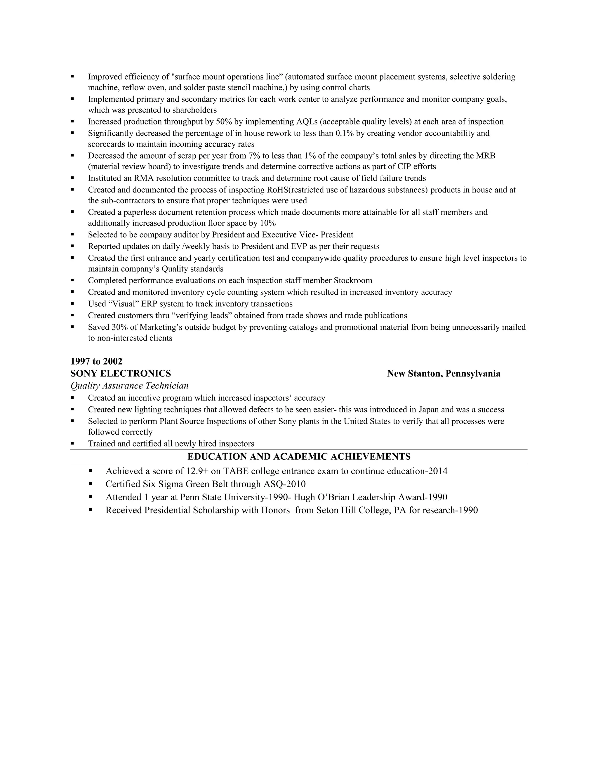  Improved efficiency of "surface mount operations line” (automated surface mount placement systems, selective soldering
machine, reflow oven, and solder paste stencil machine,) by using control charts
 Implemented primary and secondary metrics for each work center to analyze performance and monitor company goals,
which was presented to shareholders
 Increased production throughput by 50% by implementing AQLs (acceptable quality levels) at each area of inspection
 Significantly decreased the percentage of in house rework to less than 0.1% by creating vendor accountability and
scorecards to maintain incoming accuracy rates
 Decreased the amount of scrap per year from 7% to less than 1% of the company’s total sales by directing the MRB
(material review board) to investigate trends and determine corrective actions as part of CIP efforts
 Instituted an RMA resolution committee to track and determine root cause of field failure trends
 Created and documented the process of inspecting RoHS(restricted use of hazardous substances) products in house and at
the sub-contractors to ensure that proper techniques were used
 Created a paperless document retention process which made documents more attainable for all staff members and
additionally increased production floor space by 10%
 Selected to be company auditor by President and Executive Vice- President
 Reported updates on daily /weekly basis to President and EVP as per their requests
 Created the first entrance and yearly certification test and companywide quality procedures to ensure high level inspectors to
maintain company’s Quality standards
 Completed performance evaluations on each inspection staff member Stockroom
 Created and monitored inventory cycle counting system which resulted in increased inventory accuracy
 Used “Visual” ERP system to track inventory transactions
 Created customers thru “verifying leads” obtained from trade shows and trade publications
 Saved 30% of Marketing’s outside budget by preventing catalogs and promotional material from being unnecessarily mailed
to non-interested clients
1997 to 2002
SONY ELECTRONICS New Stanton, Pennsylvania
Quality Assurance Technician
 Created an incentive program which increased inspectors’ accuracy
 Created new lighting techniques that allowed defects to be seen easier- this was introduced in Japan and was a success
 Selected to perform Plant Source Inspections of other Sony plants in the United States to verify that all processes were
followed correctly
 Trained and certified all newly hired inspectors
EDUCATION AND ACADEMIC ACHIEVEMENTS
 Achieved a score of 12.9+ on TABE college entrance exam to continue education-2014
 Certified Six Sigma Green Belt through ASQ-2010
 Attended 1 year at Penn State University-1990- Hugh O’Brian Leadership Award-1990
 Received Presidential Scholarship with Honors from Seton Hill College, PA for research-1990
 