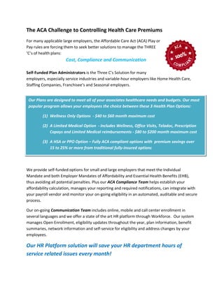 The ACA Challenge to Controlling Health Care Premiums
For many applicable large employers, the Affordable Care Act (ACA) Play or
Pay rules are forcing them to seek better solutions to manage the THREE
‘C’s of health plans:
Cost, Compliance and Communication
Self-Funded Plan Administrators is the Three C’s Solution for many
employers, especially service industries and variable-hour employers like Home Health Care,
Staffing Companies, Franchisee’s and Seasonal employers.
We provide self-funded options for small and large employers that meet the Individual
Mandate and both Employer Mandates of Affordability and Essential Health Benefits (EHB),
thus avoiding all potential penalties. Plus our ACA Compliance Team helps establish your
affordability calculation, manages your reporting and required notifications, can integrate with
your payroll vendor and monitor your on-going eligibility in an automated, auditable and secure
process.
Our on-going Communication Team includes online, mobile and call center enrollment in
several languages and we offer a state of the art HR platform through Workforce. Our system
manages Open Enrollment, eligibility updates throughout the year, plan information, benefit
summaries, network information and self-service for eligibility and address changes by your
employees.
Our HR Platform solution will save your HR department hours of
service related issues every month!
Our Plans are designed to meet all of your associates healthcare needs and budgets. Our most
popular program allows your employees the choice between these 3 Health Plan Options:
(1) Wellness Only Options - $40 to $60 month maximum cost
(2) A Limited Medical Option - Includes Wellness, Office Visits, Teladoc, Prescription
Copays and Limited Medical reimbursements - $80 to $200 month maximum cost
(3) A HSA or PPO Option – Fully ACA compliant options with premium savings over
15 to 25% or more from traditional fully-insured options
 