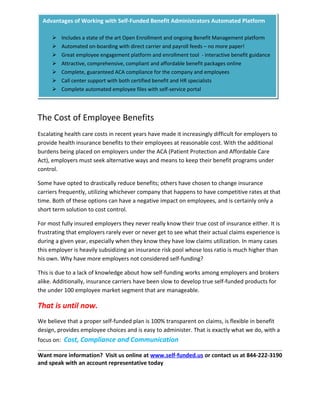 The Cost of Employee Benefits
Escalating health care costs in recent years have made it increasingly difficult for employers to
provide health insurance benefits to their employees at reasonable cost. With the additional
burdens being placed on employers under the ACA (Patient Protection and Affordable Care
Act), employers must seek alternative ways and means to keep their benefit programs under
control.
Some have opted to drastically reduce benefits; others have chosen to change insurance
carriers frequently, utilizing whichever company that happens to have competitive rates at that
time. Both of these options can have a negative impact on employees, and is certainly only a
short term solution to cost control.
For most fully insured employers they never really know their true cost of insurance either. It is
frustrating that employers rarely ever or never get to see what their actual claims experience is
during a given year, especially when they know they have low claims utilization. In many cases
this employer is heavily subsidizing an insurance risk pool whose loss ratio is much higher than
his own. Why have more employers not considered self-funding?
This is due to a lack of knowledge about how self-funding works among employers and brokers
alike. Additionally, insurance carriers have been slow to develop true self-funded products for
the under 100 employee market segment that are manageable.
That is until now.
We believe that a proper self-funded plan is 100% transparent on claims, is flexible in benefit
design, provides employee choices and is easy to administer. That is exactly what we do, with a
focus on: Cost, Compliance and Communication
Want more information? Visit us online at www.self-funded.us or contact us at 844-222-3190
and speak with an account representative today
Advantages of Working with Self-Funded Benefit Administrators Automated Platform
 Includes a state of the art Open Enrollment and ongoing Benefit Management platform
 Automated on-boarding with direct carrier and payroll feeds – no more paper!
 Great employee engagement platform and enrollment tool - interactive benefit guidance
 Attractive, comprehensive, compliant and affordable benefit packages online
 Complete, guaranteed ACA compliance for the company and employees
 Call center support with both certified benefit and HR specialists
 Complete automated employee files with self-service portal
 