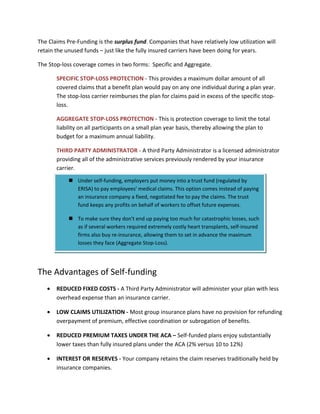 The Claims Pre-Funding is the surplus fund. Companies that have relatively low utilization will
retain the unused funds – just like the fully insured carriers have been doing for years.
The Stop-loss coverage comes in two forms: Specific and Aggregate.
SPECIFIC STOP-LOSS PROTECTION - This provides a maximum dollar amount of all
covered claims that a benefit plan would pay on any one individual during a plan year.
The stop-loss carrier reimburses the plan for claims paid in excess of the specific stop-
loss.
AGGREGATE STOP-LOSS PROTECTION - This is protection coverage to limit the total
liability on all participants on a small plan year basis, thereby allowing the plan to
budget for a maximum annual liability.
THIRD PARTY ADMINISTRATOR - A third Party Administrator is a licensed administrator
providing all of the administrative services previously rendered by your insurance
carrier.
The Advantages of Self-funding
• REDUCED FIXED COSTS - A Third Party Administrator will administer your plan with less
overhead expense than an insurance carrier.
• LOW CLAIMS UTILIZATION - Most group insurance plans have no provision for refunding
overpayment of premium, effective coordination or subrogation of benefits.
• REDUCED PREMIUM TAXES UNDER THE ACA – Self-funded plans enjoy substantially
lower taxes than fully insured plans under the ACA (2% versus 10 to 12%)
• INTEREST OR RESERVES - Your company retains the claim reserves traditionally held by
insurance companies.
 Under self-funding, employers put money into a trust fund (regulated by
ERISA) to pay employees' medical claims. This option comes instead of paying
an insurance company a fixed, negotiated fee to pay the claims. The trust
fund keeps any profits on behalf of workers to offset future expenses.
 To make sure they don't end up paying too much for catastrophic losses, such
as if several workers required extremely costly heart transplants, self-insured
firms also buy re-insurance, allowing them to set in advance the maximum
losses they face (Aggregate Stop-Loss).
 