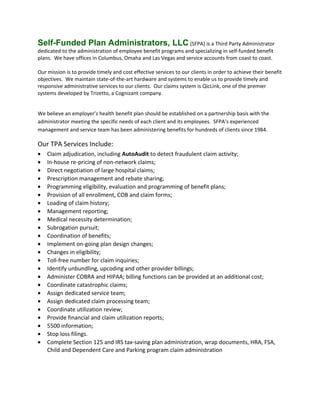 Self-Funded Plan Administrators, LLC (SFPA) is a Third Party Administrator
dedicated to the administration of employee benefit programs and specializing in self-funded benefit
plans. We have offices in Columbus, Omaha and Las Vegas and service accounts from coast to coast.
Our mission is to provide timely and cost effective services to our clients in order to achieve their benefit
objectives. We maintain state-of-the-art hardware and systems to enable us to provide timely and
responsive administrative services to our clients. Our claims system is QicLink, one of the premier
systems developed by Trizetto, a Cognizant company.
We believe an employer’s health benefit plan should be established on a partnership basis with the
administrator meeting the specific needs of each client and its employees. SFPA’s experienced
management and service team has been administering benefits for hundreds of clients since 1984.
Our TPA Services Include:
• Claim adjudication, including AutoAudit to detect fraudulent claim activity;
• In-house re-pricing of non-network claims;
• Direct negotiation of large hospital claims;
• Prescription management and rebate sharing;
• Programming eligibility, evaluation and programming of benefit plans;
• Provision of all enrollment, COB and claim forms;
• Loading of claim history;
• Management reporting;
• Medical necessity determination;
• Subrogation pursuit;
• Coordination of benefits;
• Implement on-going plan design changes;
• Changes in eligibility;
• Toll-free number for claim inquiries;
• Identify unbundling, upcoding and other provider billings;
• Administer COBRA and HIPAA; billing functions can be provided at an additional cost;
• Coordinate catastrophic claims;
• Assign dedicated service team;
• Assign dedicated claim processing team;
• Coordinate utilization review;
• Provide financial and claim utilization reports;
• 5500 information;
• Stop loss filings.
• Complete Section 125 and IRS tax-saving plan administration, wrap documents, HRA, FSA,
Child and Dependent Care and Parking program claim administration
 
