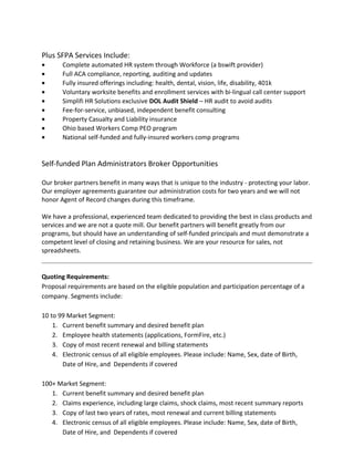 Plus SFPA Services Include:
• Complete automated HR system through Workforce (a bswift provider)
• Full ACA compliance, reporting, auditing and updates
• Fully insured offerings including: health, dental, vision, life, disability, 401k
• Voluntary worksite benefits and enrollment services with bi-lingual call center support
• Simplifi HR Solutions exclusive DOL Audit Shield – HR audit to avoid audits
• Fee-for-service, unbiased, independent benefit consulting
• Property Casualty and Liability insurance
• Ohio based Workers Comp PEO program
• National self-funded and fully-insured workers comp programs
Self-funded Plan Administrators Broker Opportunities
Our broker partners benefit in many ways that is unique to the industry - protecting your labor.
Our employer agreements guarantee our administration costs for two years and we will not
honor Agent of Record changes during this timeframe.
We have a professional, experienced team dedicated to providing the best in class products and
services and we are not a quote mill. Our benefit partners will benefit greatly from our
programs, but should have an understanding of self-funded principals and must demonstrate a
competent level of closing and retaining business. We are your resource for sales, not
spreadsheets.
Quoting Requirements:
Proposal requirements are based on the eligible population and participation percentage of a
company. Segments include:
10 to 99 Market Segment:
1. Current benefit summary and desired benefit plan
2. Employee health statements (applications, FormFire, etc.)
3. Copy of most recent renewal and billing statements
4. Electronic census of all eligible employees. Please include: Name, Sex, date of Birth,
Date of Hire, and Dependents if covered
100+ Market Segment:
1. Current benefit summary and desired benefit plan
2. Claims experience, including large claims, shock claims, most recent summary reports
3. Copy of last two years of rates, most renewal and current billing statements
4. Electronic census of all eligible employees. Please include: Name, Sex, date of Birth,
Date of Hire, and Dependents if covered
 