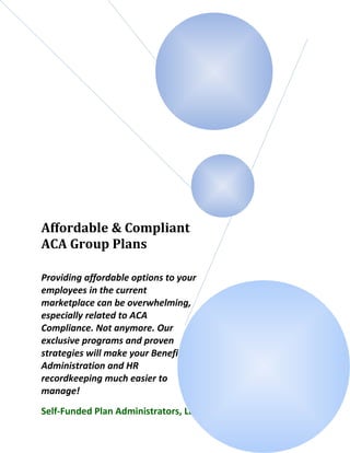 Affordable & Compliant
ACA Group Plans
Providing affordable options to your
employees in the current
marketplace can be overwhelming,
especially related to ACA
Compliance. Not anymore. Our
exclusive programs and proven
strategies will make your Benefit
Administration and HR
recordkeeping much easier to
manage!
Self-Funded Plan Administrators, LLC
 