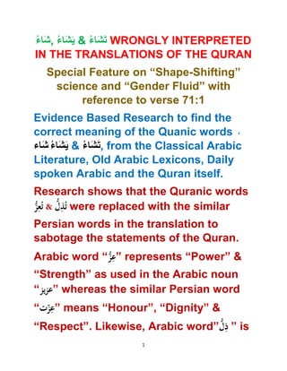 1
ُ‫اء‬َ‫ش‬, ُ‫اء‬َ‫ش‬َ‫ي‬ & ُ‫اء‬َ‫ش‬َ‫ت‬ WRONGLY INTERPRETED
IN THE TRANSLATIONS OF THE QURAN
Special Feature on “Shape-Shifting”
science and “Gender Fluid” with
reference to verse 71:1
Evidence Based Research to find the
correct meaning of the Quanic words ،
‫اء‬َ‫ش‬ ُ‫اء‬َ‫ش‬َ‫ي‬ & ُ‫اء‬َ‫ش‬َ‫ت‬, from the Classical Arabic
Literature, Old Arabic Lexicons, Daily
spoken Arabic and the Quran itself.
Research shows that the Quranic words
ُّ‫ز‬ِ‫ع‬ُ‫ت‬ & ُّ‫ل‬ِ‫ذ‬ُ‫ت‬ were replaced with the similar
Persian words in the translation to
sabotage the statements of the Quran.
Arabic word “ُّ‫ز‬ِ‫”ع‬ represents “Power” &
“Strength” as used in the Arabic noun
“‫ُّیز‬‫ُ”عز‬whereas the similar Persian word
“‫ُّت‬‫ز‬ِ‫”ع‬ means “Honour”, “Dignity” &
“Respect”. Likewise, Arabic word”ُّ‫ل‬ِ‫”ُّذ‬ is
 