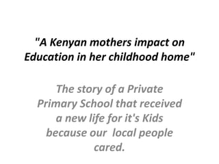 "A Kenyan mothers impact on
Education in her childhood home"
The story of a Private
Primary School that received
a new life for it's Kids
because our local people
cared.
 