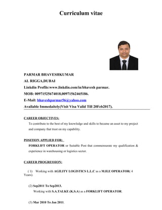 Curriculum vitae
PARMAR BHAVESHKUMAR
AL RIGGA,DUBAI
Linkdin Profile:www.linkdin.com/in/bhavesh parmar.
MOB: 00971525674018,00971562465186.
E-Mail: bhaveshparmar56@yahoo.com
Available Immedaitely(Visit Visa Valid Till 20Feb2017).
CAREER OBJECTIVES:
To contribute to the best of my knowledge and skills to became an asset to my project
and company that trust on my capability.
POSITION APPLIED FOR:
FORKLIFT OPERATOR or Suitable Post that commensurate my qualification &
experience in warehousing or logistics sector.
CAREER PROGRESSION:
( 1) Working with AGILITY LOGISTICS L.L.C as a M.H.E OPERATOR( 4
Years).
(2) Sep2011 To Sep2013.
Working with S.A.TALKE (K.S.A) as a FORKLIFT OPERATOR.
(3) Mar 2010 To Jan 2011.
 