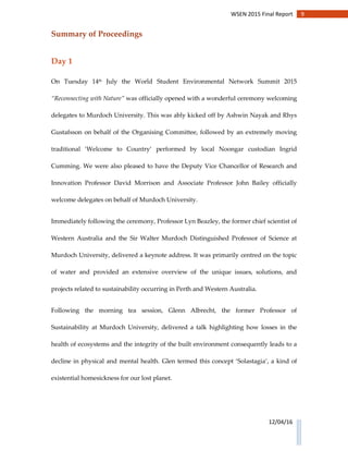 9WSEN 2015 Final Report
12/04/16
Summary of Proceedings
Day 1
On Tuesday 14th July the World Student Environmental Network Summit 2015
“Reconnecting with Nature” was officially opened with a wonderful ceremony welcoming
delegates to Murdoch University. This was ably kicked off by Ashwin Nayak and Rhys
Gustafsson on behalf of the Organising Committee, followed by an extremely moving
traditional ‘Welcome to Country’ performed by local Noongar custodian Ingrid
Cumming. We were also pleased to have the Deputy Vice Chancellor of Research and
Innovation Professor David Morrison and Associate Professor John Bailey officially
welcome delegates on behalf of Murdoch University.
Immediately following the ceremony, Professor Lyn Beazley, the former chief scientist of
Western Australia and the Sir Walter Murdoch Distinguished Professor of Science at
Murdoch University, delivered a keynote address. It was primarily centred on the topic
of water and provided an extensive overview of the unique issues, solutions, and
projects related to sustainability occurring in Perth and Western Australia.
Following the morning tea session, Glenn Albrecht, the former Professor of
Sustainability at Murdoch University, delivered a talk highlighting how losses in the
health of ecosystems and the integrity of the built environment consequently leads to a
decline in physical and mental health. Glen termed this concept ‘Solastagia’, a kind of
existential homesickness for our lost planet.
 