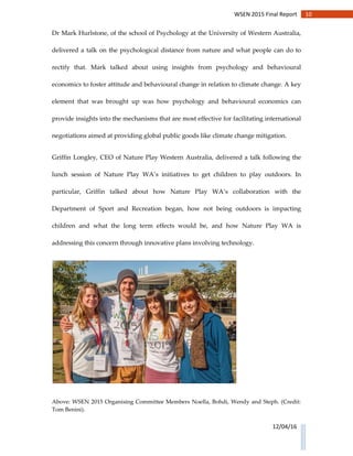 10WSEN 2015 Final Report
12/04/16
Dr Mark Hurlstone, of the school of Psychology at the University of Western Australia,
delivered a talk on the psychological distance from nature and what people can do to
rectify that. Mark talked about using insights from psychology and behavioural
economics to foster attitude and behavioural change in relation to climate change. A key
element that was brought up was how psychology and behavioural economics can
provide insights into the mechanisms that are most effective for facilitating international
negotiations aimed at providing global public goods like climate change mitigation.
Griffin Longley, CEO of Nature Play Western Australia, delivered a talk following the
lunch session of Nature Play WA’s initiatives to get children to play outdoors. In
particular, Griffin talked about how Nature Play WA’s collaboration with the
Department of Sport and Recreation began, how not being outdoors is impacting
children and what the long term effects would be, and how Nature Play WA is
addressing this concern through innovative plans involving technology.
Above: WSEN 2015 Organising Committee Members Noella, Bohdi, Wendy and Steph. (Credit:
Tom Benini).
 