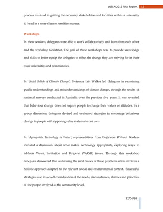 12WSEN 2015 Final Report
12/04/16
process involved in getting the necessary stakeholders and faculties within a university
to head in a more climate sensitive manner.
Workshops
In these sessions, delegates were able to work collaboratively and learn from each other
and the workshop facilitator. The goal of these workshops was to provide knowledge
and skills to better equip the delegates to effect the change they are striving for in their
own universities and communities.
In ‘Social Beliefs of Climate Change’, Professor Iain Walker led delegates in examining
public understandings and misunderstandings of climate change, through the results of
national surveys conducted in Australia over the previous five years. It was revealed
that behaviour change does not require people to change their values or attitudes. In a
group discussion, delegates devised and evaluated strategies to encourage behaviour
change in people with opposing value systems to our own.
In ‘Appropriate Technology in Water’, representatives from Engineers Without Borders
initiated a discussion about what makes technology appropriate, exploring ways to
address Water, Sanitation and Hygiene (WASH) issues. Through this workshop
delegates discovered that addressing the root causes of these problems often involves a
holistic approach adapted to the relevant social and environmental context. Successful
strategies also involved consideration of the needs, circumstances, abilities and priorities
of the people involved at the community level.
 