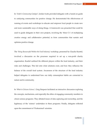 13WSEN 2015 Final Report
12/04/16
In ‘Enkel’s Community Catalyst’, Jordan Ivatts provided delegates with a hands-on guide
to catalysing communities for positive change. He demonstrated the effectiveness of
running of events and workshops to educate and empower local people to create new
and more sustainable ways of doing things. A framework was presented that could be
used to guide delegates in their own projects, involving the ‘three C’s’ of multiplying
creative energy and collaborative potential, to form communities that sustain and
optimise positive change.
The ‘Being Resourceful Within the Food Industry’ workshop, presented by Claudia Kuettel,
involved a discussion on the processes required to set up a non-profit charity
organisation. Kuettel outlined the different players within the food industry, and their
roles and challenges. This led onto what solutions exist, and how they influence the
balance of the overall food system. Awareness of the structure of the food industry
helped delegates to understand how our daily consumption habits are connected to
nature and to community.
In ‘What is Citizens Science’, Greg Simpson facilitated an interactive discussion exploring
the concepts, mechanisms, and especially the ethics of engaging community members in
citizen science programs. They debated issues of data capturing and ownership, and the
legitimacy of the ‘science’ undertaken in these programs. Finally, delegates reflected
upon the commitment of ‘Professional’ scientists.
 