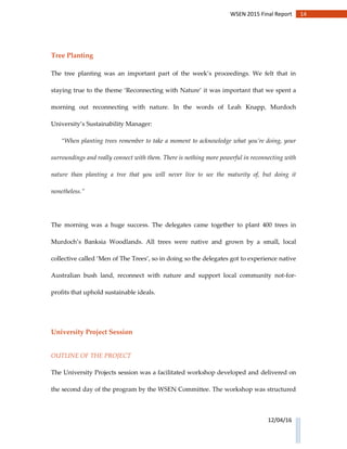 14WSEN 2015 Final Report
12/04/16
Tree Planting
The tree planting was an important part of the week’s proceedings. We felt that in
staying true to the theme ‘Reconnecting with Nature’ it was important that we spent a
morning out reconnecting with nature. In the words of Leah Knapp, Murdoch
University’s Sustainability Manager:
“When planting trees remember to take a moment to acknowledge what you’re doing, your
surroundings and really connect with them. There is nothing more powerful in reconnecting with
nature than planting a tree that you will never live to see the maturity of, but doing it
nonetheless.”
The morning was a huge success. The delegates came together to plant 400 trees in
Murdoch’s Banksia Woodlands. All trees were native and grown by a small, local
collective called ‘Men of The Trees’, so in doing so the delegates got to experience native
Australian bush land, reconnect with nature and support local community not-for-
profits that uphold sustainable ideals.
University Project Session
OUTLINE OF THE PROJECT
The University Projects session was a facilitated workshop developed and delivered on
the second day of the program by the WSEN Committee. The workshop was structured
 