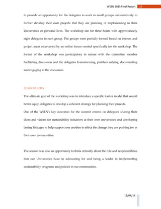 15WSEN 2015 Final Report
12/04/16
to provide an opportunity for the delegates to work in small groups collaboratively to
further develop their own projects that they are planning or implementing in their
Universities or personal lives. The workshop ran for three hours with approximately
eight delegates in each group. The groups were partially formed based on interest and
project areas ascertained by an online forum created specifically for the workshop. The
format of the workshop was participatory in nature with the committee member
facilitating discussion and the delegates brainstorming, problem solving, documenting
and engaging in the discussion.
SESSION AIMS
The ultimate goal of the workshop was to introduce a specific tool or model that would
better equip delegates to develop a coherent strategy for planning their projects.
One of the WSEN’s key outcomes for the summit centres on delegates sharing their
ideas and visions for sustainability initiatives at their own universities and developing
lasting linkages to help support one another to effect the change they are pushing for in
their own communities.
The session was also an opportunity to think critically about the role and responsibilities
that our Universities have in advocating for and being a leader in implementing
sustainability programs and policies in our communities.
 