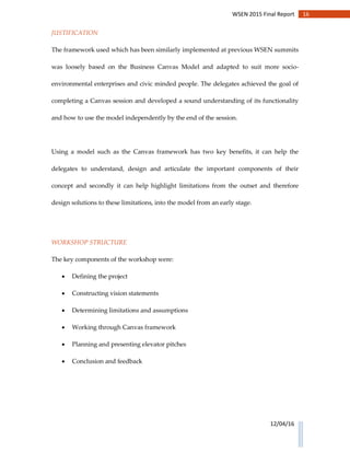 16WSEN 2015 Final Report
12/04/16
JUSTIFICATION
The framework used which has been similarly implemented at previous WSEN summits
was loosely based on the Business Canvas Model and adapted to suit more socio-
environmental enterprises and civic minded people. The delegates achieved the goal of
completing a Canvas session and developed a sound understanding of its functionality
and how to use the model independently by the end of the session.
Using a model such as the Canvas framework has two key benefits, it can help the
delegates to understand, design and articulate the important components of their
concept and secondly it can help highlight limitations from the outset and therefore
design solutions to these limitations, into the model from an early stage.
WORKSHOP STRUCTURE
The key components of the workshop were:
 Defining the project
 Constructing vision statements
 Determining limitations and assumptions
 Working through Canvas framework
 Planning and presenting elevator pitches
 Conclusion and feedback
 