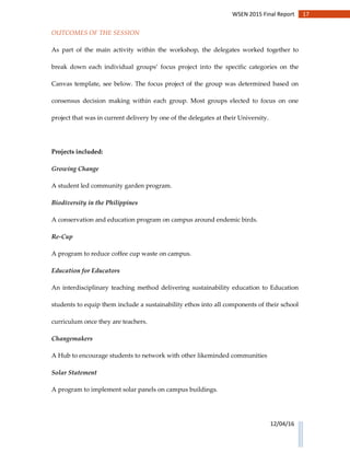 17WSEN 2015 Final Report
12/04/16
OUTCOMES OF THE SESSION
As part of the main activity within the workshop, the delegates worked together to
break down each individual groups’ focus project into the specific categories on the
Canvas template, see below. The focus project of the group was determined based on
consensus decision making within each group. Most groups elected to focus on one
project that was in current delivery by one of the delegates at their University.
Projects included:
Growing Change
A student led community garden program.
Biodiversity in the Philippines
A conservation and education program on campus around endemic birds.
Re-Cup
A program to reduce coffee cup waste on campus.
Education for Educators
An interdisciplinary teaching method delivering sustainability education to Education
students to equip them include a sustainability ethos into all components of their school
curriculum once they are teachers.
Changemakers
A Hub to encourage students to network with other likeminded communities
Solar Statement
A program to implement solar panels on campus buildings.
 