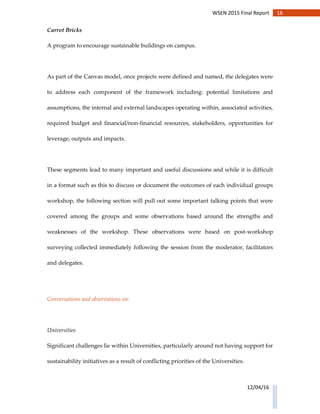 18WSEN 2015 Final Report
12/04/16
Carrot Bricks
A program to encourage sustainable buildings on campus.
As part of the Canvas model, once projects were defined and named, the delegates were
to address each component of the framework including: potential limitations and
assumptions, the internal and external landscapes operating within, associated activities,
required budget and financial/non-financial resources, stakeholders, opportunities for
leverage, outputs and impacts.
These segments lead to many important and useful discussions and while it is difficult
in a format such as this to discuss or document the outcomes of each individual groups
workshop, the following section will pull out some important talking points that were
covered among the groups and some observations based around the strengths and
weaknesses of the workshop. These observations were based on post-workshop
surveying collected immediately following the session from the moderator, facilitators
and delegates.
Conversations and observations on:
Universities
Significant challenges lie within Universities, particularly around not having support for
sustainability initiatives as a result of conflicting priorities of the Universities.
 