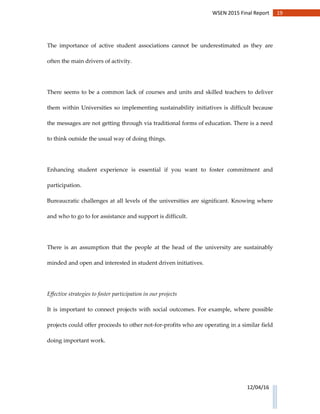 19WSEN 2015 Final Report
12/04/16
The importance of active student associations cannot be underestimated as they are
often the main drivers of activity.
There seems to be a common lack of courses and units and skilled teachers to deliver
them within Universities so implementing sustainability initiatives is difficult because
the messages are not getting through via traditional forms of education. There is a need
to think outside the usual way of doing things.
Enhancing student experience is essential if you want to foster commitment and
participation.
Bureaucratic challenges at all levels of the universities are significant. Knowing where
and who to go to for assistance and support is difficult.
There is an assumption that the people at the head of the university are sustainably
minded and open and interested in student driven initiatives.
Effective strategies to foster participation in our projects
It is important to connect projects with social outcomes. For example, where possible
projects could offer proceeds to other not-for-profits who are operating in a similar field
doing important work.
 