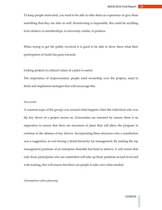 20WSEN 2015 Final Report
12/04/16
To keep people motivated, you need to be able to offer them an experience or give them
something that they are after as well. Incentivising is impossible, this could be anything
from stickers, to memberships, to university credits, to produce.
When trying to get the public involved it is good to be able to show them what their
participation of funds has gone towards.
Linking projects to cultural values of a place is useful.
The importance of empowerment, people need ownership over the projects, need to
think and implement strategies that will encourage this.
Succession
A common topic of the groups was around what happens when the individual who was
the key driver of a project moves on. Universities are transient by nature; there is an
imperative to ensure that there are structures in place that will allow the program to
continue in the absence of key drivers. Incorporating these structures into a constitution
was a suggestion, as was having a tiered hierarchy for management. By making the top
management positions of an enterprise desirable but hard to achieve, it will ensure that
only those participants who are committed will take up those positions at each level and
with training, this will ensure that there are people to take over when needed.
Assumptions when planning
 