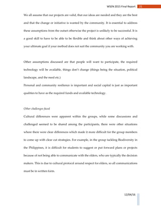 21WSEN 2015 Final Report
12/04/16
We all assume that our projects are valid, that our ideas are needed and they are the best
and that the change or initiative is wanted by the community. It is essential to address
these assumptions from the outset otherwise the project is unlikely to be successful. It is
a good skill to have to be able to be flexible and think about other ways of achieving
your ultimate goal if your method does not suit the community you are working with.
Other assumptions discussed are that people will want to participate, the required
technology will be available, things don’t change (things being the situation, political
landscape, and the need etc.)
Personal and community resilience is important and social capital is just as important
qualities to have as the required funds and available technology.
Other challenges faced
Cultural differences were apparent within the groups, while some discussions and
challenged seemed to be shared among the participants, there were other situations
where there were clear differences which made it more difficult for the group members
to come up with clear cut strategies. For example, in the group tackling Biodiversity in
the Philippines, it is difficult for students to suggest or put forward plans or projects
because of not being able to communicate with the elders, who are typically the decision
makers. This is due to cultural protocol around respect for elders, so all communications
must be in written form.
 