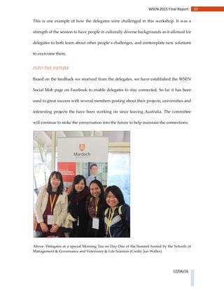 22WSEN 2015 Final Report
12/04/16
This is one example of how the delegates were challenged in this workshop. It was a
strength of the session to have people in culturally diverse backgrounds as it allowed for
delegates to both learn about other people’s challenges, and contemplate new solutions
to overcome them.
INTO THE FUTURE
Based on the feedback we received from the delegates, we have established the WSEN
Social Mob page on Facebook to enable delegates to stay connected. So far it has been
used to great success with several members posting about their projects, universities and
interesting projects the have been working on since leaving Australia. The committee
will continue to stoke the conversation into the future to help maintain the connections.
Above: Delegates at a special Morning Tea on Day One of the Summit hosted by the Schools of
Management & Governance and Veterinary & Life Sciences (Credit: Jon Waller).
 