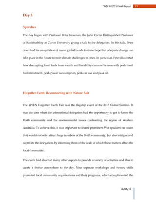 23WSEN 2015 Final Report
12/04/16
Day 3
Speeches
The day began with Professor Peter Newman, the John Curtin Distinguished Professor
of Sustainability at Curtin University giving a talk to the delegation. In this talk, Peter
described his compilation of recent global trends to show hope that adequate change can
take place in the future to meet climate challenges in cities. In particular, Peter illustrated
how decoupling fossil fuels from wealth and liveability can now be seen with peak fossil
fuel investment, peak power consumption, peak car use and peak oil.
Forgotten Earth: Reconnecting with Nature Fair
The WSEN Forgotten Earth Fair was the flagship event of the 2015 Global Summit. It
was the time when the international delegation had the opportunity to get to know the
Perth community and the environmental issues confronting the region of Western
Australia. To achieve this, it was important to secure prominent WA speakers on issues
that would not only attract large numbers of the Perth community, but also intrigue and
captivate the delegation, by informing them of the scale of which these matters affect the
local community.
The event had also had many other aspects to provide a variety of activities and also to
create a festive atmosphere to the day. Nine separate workshops and twenty stalls
promoted local community organisations and their programs, which complimented the
 