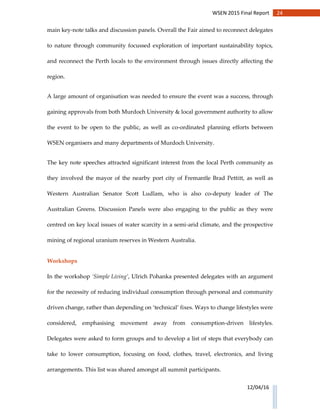 24WSEN 2015 Final Report
12/04/16
main key-note talks and discussion panels. Overall the Fair aimed to reconnect delegates
to nature through community focussed exploration of important sustainability topics,
and reconnect the Perth locals to the environment through issues directly affecting the
region.
A large amount of organisation was needed to ensure the event was a success, through
gaining approvals from both Murdoch University & local government authority to allow
the event to be open to the public, as well as co-ordinated planning efforts between
WSEN organisers and many departments of Murdoch University.
The key note speeches attracted significant interest from the local Perth community as
they involved the mayor of the nearby port city of Fremantle Brad Pettitt, as well as
Western Australian Senator Scott Ludlam, who is also co-deputy leader of The
Australian Greens. Discussion Panels were also engaging to the public as they were
centred on key local issues of water scarcity in a semi-arid climate, and the prospective
mining of regional uranium reserves in Western Australia.
Workshops
In the workshop ‘Simple Living’, Ulrich Pohanka presented delegates with an argument
for the necessity of reducing individual consumption through personal and community
driven change, rather than depending on ‘technical’ fixes. Ways to change lifestyles were
considered, emphasising movement away from consumption-driven lifestyles.
Delegates were asked to form groups and to develop a list of steps that everybody can
take to lower consumption, focusing on food, clothes, travel, electronics, and living
arrangements. This list was shared amongst all summit participants.
 