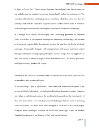 25WSEN 2015 Final Report
12/04/16
In ‘Ways to Control Pests’, Qasim Ahmed discusses chemical pesticides, their widespread
use globally, and the negative impacts on human health and on the environment. The
workshop elaborated on identifying various pesticides, what they were, how they are
correctly used, and the alternative ways that can be used to control pests. A need was
indicated to produce consumer safe bio-pesticides derived from natural resources.
In ‘Campaign Skills, Lessons, and Philosophy’ was a workshop presented by Katherine
Kelly, from a field of philosophical investigation concerning deep ecology, and revision
of hermeneutic enquiry. Kelly discusses her work on the local Save the Beeliar Wetlands
campaign. She provides delegates with strategies, hope and lessons learnt and revised
throughout her years of campaigning. Delegates received insight that was applicable to
their own efforts to amend ecological issues around the world, and to stay grounded,
and be productively working for change.
Members of the Murdoch University Post-Graduate Student Association (MUPSA) held
two workshops for student delegates.
In the workshop ‘Offset or off-the-mark’, Pawel Waryszak introduced delegates to his
work with Murdoch University on the Banksia Woodland Restoration project. Delegates
were taken to walk through some of the woodland and encountered the vast diversity of
flora and fauna there. The workshop covered challenges that are faced in restoring
native ecosystems, and how these were managed in the Banksia Woodland project.
Delegates were encouraged to utilise the INaturalist phone app, to join the Banksia
Woodland project and to use this app in their local natural habitats.
 
