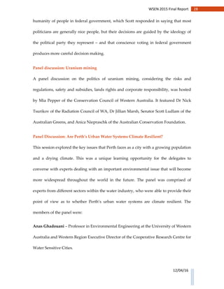 28WSEN 2015 Final Report
12/04/16
humanity of people in federal government, which Scott responded in saying that most
politicians are generally nice people, but their decisions are guided by the ideology of
the political party they represent – and that conscience voting in federal government
produces more careful decision making.
Panel discussion: Uranium mining
A panel discussion on the politics of uranium mining, considering the risks and
regulations, safety and subsidies, lands rights and corporate responsibility, was hosted
by Mia Pepper of the Conservation Council of Western Australia. It featured Dr Nick
Tsurikov of the Radiation Council of WA, Dr Jillian Marsh, Senator Scott Ludlam of the
Australian Greens, and Anica Niepraschk of the Australian Conservation Foundation.
Panel Discussion: Are Perth’s Urban Water Systems Climate Resilient?
This session explored the key issues that Perth faces as a city with a growing population
and a drying climate. This was a unique learning opportunity for the delegates to
converse with experts dealing with an important environmental issue that will become
more widespread throughout the world in the future. The panel was comprised of
experts from different sectors within the water industry, who were able to provide their
point of view as to whether Perth’s urban water systems are climate resilient. The
members of the panel were:
Anas Ghadouani – Professor in Environmental Engineering at the University of Western
Australia and Western Region Executive Director of the Cooperative Research Centre for
Water Sensitive Cities.
 