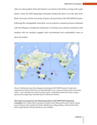 2WSEN 2015 Final Report
12/04/16
After an action packed week, the Summit was closed on the Friday evening with a gala
dinner, where the 2015 Organising Committee handed the baton on to the team from
Keele University and the University of Sussex, the joint hosts of the 2016 WSEN Summit.
Following this unforgettable week there was an extensive evaluation process conducted
with the delegates revealing the importance of forming cross-cultural connections with
students who are similarly engaged with environmental and sustainability issues at
their universities.
Above: Distribution map of the delegates attending the 2015 WSEN Summit. Purple stars
represent universities which have not attended before, red – previous Summit host universities,
yellow – have attended more than four times, green – attended less than four times, orange –
sponsored by organising committee funds to attend the Summit.
This report was prepared by the following members of the WSEN 2015 Organising
Committee: Troy Treeby, Rhys Gustafsson, Noella Powell, Rhianna Pezzaniti, Ashwin Nayak,
Lauren Hodson, Peter Upfold, Jon Waller, Bohdi Davies, Megan Bilney, Chloe Smith, Hanif
Salim, Steph Matulin, Wendy Schiebein, Franca Dobbin.
 