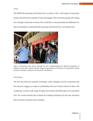 30WSEN 2015 Final Report
12/04/16
Stalls
The WSEN Reconnecting with Nature Fair was abuzz with a wide range of community
groups and activities for people to learn and engage with community groups advocating
for a stronger connection to nature. We would like to sincerely thank all stallholders for
their participation in making the Reconnecting with Nature Fair a successful event.
Above: Connecting with nature through the arts. Understanding the different properties of
different wood and working with the unique characteristics of the piece of wood (knots, bends)
you have to produce a piece of work (credit: Tom Benini).
Workshops
The Fair also held nine separate workshops, where delegates and the community had
the chance to engage on a topic of sustainability that was of direct interest to them. The
workshops covered a wide range of topics from Nature and Philosophy to Living Plastic
Free. We would sincerely like to thank all workshop facilitators for the time and effort
that was taken to prepare each workshop.
 